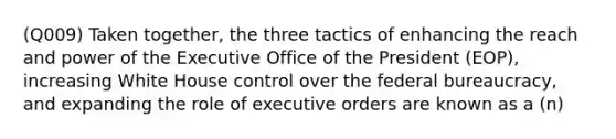 (Q009) Taken together, the three tactics of enhancing the reach and power of the Executive Office of the President (EOP), increasing White House control over the federal bureaucracy, and expanding the role of executive orders are known as a (n)