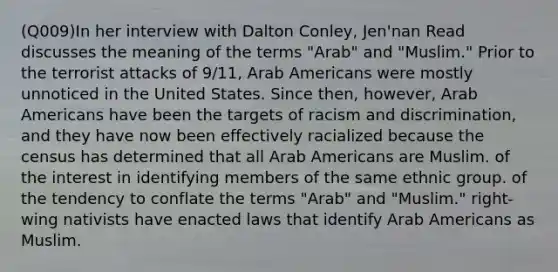 (Q009)In her interview with Dalton Conley, Jen'nan Read discusses the meaning of the terms "Arab" and "Muslim." Prior to the terrorist attacks of 9/11, Arab Americans were mostly unnoticed in the United States. Since then, however, Arab Americans have been the targets of racism and discrimination, and they have now been effectively racialized because the census has determined that all Arab Americans are Muslim. of the interest in identifying members of the same ethnic group. of the tendency to conflate the terms "Arab" and "Muslim." right-wing nativists have enacted laws that identify Arab Americans as Muslim.