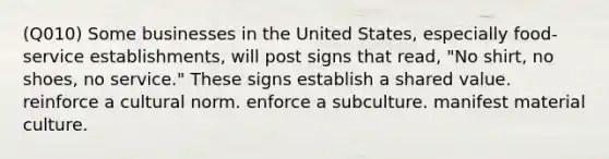 (Q010) Some businesses in the United States, especially food-service establishments, will post signs that read, "No shirt, no shoes, no service." These signs establish a shared value. reinforce a cultural norm. enforce a subculture. manifest material culture.