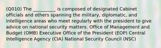 (Q010) The __________ is composed of designated Cabinet officials and others spanning the military, diplomatic, and intelligence areas who meet regularly with the president to give advice on national security matters. Office of Management and Budget (OMB) Executive Office of the President (EOP) Central Intelligence Agency (CIA) National Security Council (NSC)