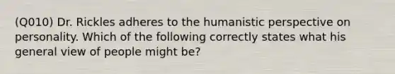 (Q010) Dr. Rickles adheres to the humanistic perspective on personality. Which of the following correctly states what his general view of people might be?