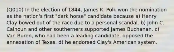 (Q010) In the election of 1844, James K. Polk won the nomination as the nation's first "dark horse" candidate because a) Henry Clay bowed out of the race due to a personal scandal. b) John C. Calhoun and other southerners supported James Buchanan. c) Van Buren, who had been a leading candidate, opposed the annexation of Texas. d) he endorsed Clay's American system.