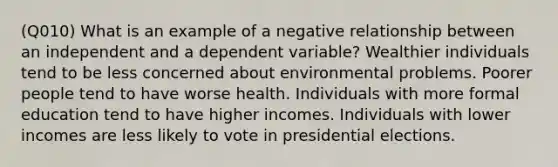 (Q010) What is an example of a negative relationship between an independent and a dependent variable? Wealthier individuals tend to be less concerned about environmental problems. Poorer people tend to have worse health. Individuals with more formal education tend to have higher incomes. Individuals with lower incomes are less likely to vote in presidential elections.