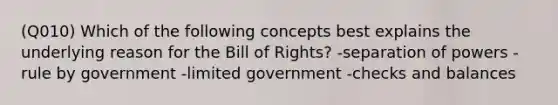 (Q010) Which of the following concepts best explains the underlying reason for the Bill of Rights? -separation of powers -rule by government -limited government -checks and balances