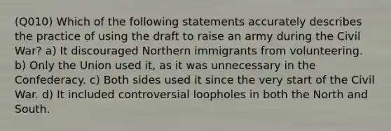 (Q010) Which of the following statements accurately describes the practice of using the draft to raise an army during the Civil War? a) It discouraged Northern immigrants from volunteering. b) Only the Union used it, as it was unnecessary in the Confederacy. c) Both sides used it since the very start of the Civil War. d) It included controversial loopholes in both the North and South.