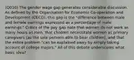 (Q010) The gender wage gap generates considerable discussion. As defined by the Organisation for Economic Co-operation and Development (OECD), this gap is the "difference between male and female earnings expressed as a percentage of male earnings." Critics of the pay gap note that women do not work as many hours as men, that children necessitate women as primary caregivers (as the sole persons able to bear children), and that the entire problem "can be explained away by simply taking account of college majors." All of this debate underscores what basic idea?