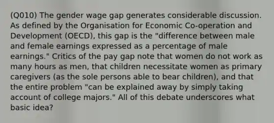 (Q010) The gender wage gap generates considerable discussion. As defined by the Organisation for Economic Co-operation and Development (OECD), this gap is the "difference between male and female earnings expressed as a percentage of male earnings." Critics of the pay gap note that women do not work as many hours as men, that children necessitate women as primary caregivers (as the sole persons able to bear children), and that the entire problem "can be explained away by simply taking account of college majors." All of this debate underscores what basic idea?