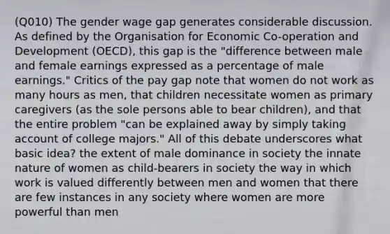 (Q010) The gender wage gap generates considerable discussion. As defined by the Organisation for Economic Co-operation and Development (OECD), this gap is the "difference between male and female earnings expressed as a percentage of male earnings." Critics of the pay gap note that women do not work as many hours as men, that children necessitate women as primary caregivers (as the sole persons able to bear children), and that the entire problem "can be explained away by simply taking account of college majors." All of this debate underscores what basic idea? the extent of male dominance in society the innate nature of women as child-bearers in society the way in which work is valued differently between men and women that there are few instances in any society where women are more powerful than men