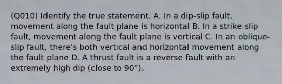 (Q010) Identify the true statement. A. In a dip-slip fault, movement along the fault plane is horizontal B. In a strike-slip fault, movement along the fault plane is vertical C. In an oblique-slip fault, there's both vertical and horizontal movement along the fault plane D. A thrust fault is a reverse fault with an extremely high dip (close to 90°).