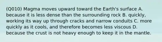 (Q010) Magma moves upward toward the Earth's surface A. because it is less dense than the surrounding rock B. quickly, working its way up through cracks and narrow conduits C. more quickly as it cools, and therefore becomes less viscous D. because the crust is not heavy enough to keep it in the mantle.