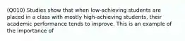 (Q010) Studies show that when low-achieving students are placed in a class with mostly high-achieving students, their academic performance tends to improve. This is an example of the importance of