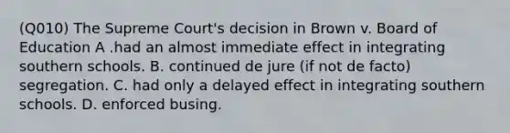 (Q010) The Supreme Court's decision in Brown v. Board of Education A .had an almost immediate effect in integrating southern schools. B. continued de jure (if not de facto) segregation. C. had only a delayed effect in integrating southern schools. D. enforced busing.