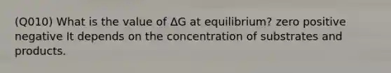 (Q010) What is the value of ΔG at equilibrium? zero positive negative It depends on the concentration of substrates and products.