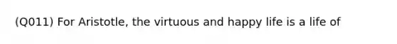 (Q011) For Aristotle, the virtuous and happy life is a life of
