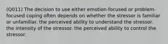 (Q011) The decision to use either emotion-focused or problem-focused coping often depends on whether the stressor is familiar or unfamiliar. the perceived ability to understand the stressor. the intensity of the stressor. the perceived ability to control the stressor.