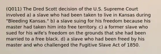 (Q011) The Dred Scott decision of the U.S. Supreme Court involved a) a slave who had been taken to live in Kansas during "Bleeding Kansas." b) a slave suing for his freedom because his master had taken him into free territory. c) a former slave who sued for his wife's freedom on the grounds that she had been married to a free black. d) a slave who had been freed by his master and who challenged the Fugitive Slave Act of 1850.