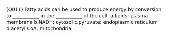 (Q011) Fatty acids can be used to produce energy by conversion to ___________ in the ___________ of the cell. a.lipids; plasma membrane b.NADH; cytosol c.pyruvate; endoplasmic reticulum d.acetyl CoA; mitochondria