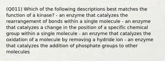 (Q011) Which of the following descriptions best matches the function of a kinase? - an enzyme that catalyzes the rearrangement of bonds within a single molecule - an enzyme that catalyzes a change in the position of a specific chemical group within a single molecule - an enzyme that catalyzes the oxidation of a molecule by removing a hydride ion - an enzyme that catalyzes the addition of phosphate groups to other molecules