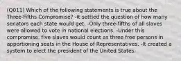 (Q011) Which of the following statements is true about the Three-Fifths Compromise? -It settled the question of how many senators each state would get. -Only three-fifths of all slaves were allowed to vote in national elections. -Under this compromise, five slaves would count as three free persons in apportioning seats in the House of Representatives. -It created a system to elect the president of the United States.