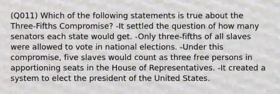 (Q011) Which of the following statements is true about the Three-Fifths Compromise? -It settled the question of how many senators each state would get. -Only three-fifths of all slaves were allowed to vote in national elections. -Under this compromise, five slaves would count as three free persons in apportioning seats in the House of Representatives. -It created a system to elect the president of the United States.