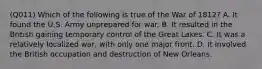 (Q011) Which of the following is true of the War of 1812? A. It found the U.S. Army unprepared for war. B. It resulted in the British gaining temporary control of the Great Lakes. C. It was a relatively localized war, with only one major front. D. It involved the British occupation and destruction of New Orleans.