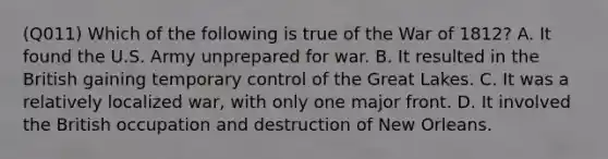 (Q011) Which of the following is true of the War of 1812? A. It found the U.S. Army unprepared for war. B. It resulted in the British gaining temporary control of the Great Lakes. C. It was a relatively localized war, with only one major front. D. It involved the British occupation and destruction of New Orleans.