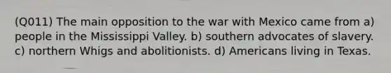 (Q011) The main opposition to the war with Mexico came from a) people in the Mississippi Valley. b) southern advocates of slavery. c) northern Whigs and abolitionists. d) Americans living in Texas.