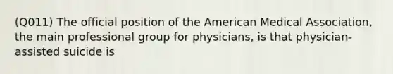 (Q011) The official position of the American Medical Association, the main professional group for physicians, is that physician-assisted suicide is