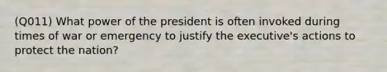 (Q011) What power of the president is often invoked during times of war or emergency to justify the executive's actions to protect the nation?