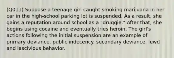 (Q011) Suppose a teenage girl caught smoking marijuana in her car in the high-school parking lot is suspended. As a result, she gains a reputation around school as a "druggie." After that, she begins using cocaine and eventually tries heroin. The girl's actions following the initial suspension are an example of primary deviance. public indecency. secondary deviance. lewd and lascivious behavior.