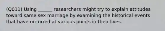 (Q011) Using ______ researchers might try to explain attitudes toward same sex marriage by examining the historical events that have occurred at various points in their lives.