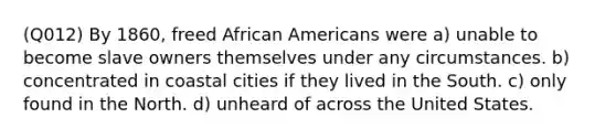 (Q012) By 1860, freed African Americans were a) unable to become slave owners themselves under any circumstances. b) concentrated in coastal cities if they lived in the South. c) only found in the North. d) unheard of across the United States.