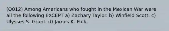 (Q012) Among Americans who fought in the Mexican War were all the following EXCEPT a) Zachary Taylor. b) Winfield Scott. c) Ulysses S. Grant. d) James K. Polk.