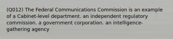 (Q012) The Federal Communications Commission is an example of a Cabinet-level department. an independent regulatory commission. a government corporation. an intelligence-gathering agency