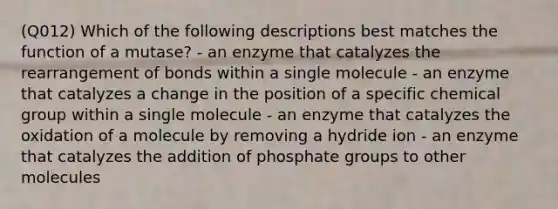 (Q012) Which of the following descriptions best matches the function of a mutase? - an enzyme that catalyzes the rearrangement of bonds within a single molecule - an enzyme that catalyzes a change in the position of a specific chemical group within a single molecule - an enzyme that catalyzes the oxidation of a molecule by removing a hydride ion - an enzyme that catalyzes the addition of phosphate groups to other molecules