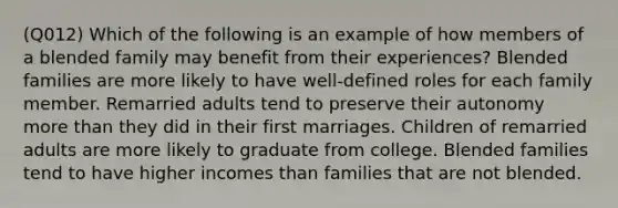 (Q012) Which of the following is an example of how members of a blended family may benefit from their experiences? Blended families are more likely to have well-defined roles for each family member. Remarried adults tend to preserve their autonomy more than they did in their first marriages. Children of remarried adults are more likely to graduate from college. Blended families tend to have higher incomes than families that are not blended.