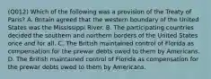 (Q012) Which of the following was a provision of the Treaty of Paris? A. Britain agreed that the western boundary of the United States was the Mississippi River. B. The participating countries decided the southern and northern borders of the United States once and for all. C. The British maintained control of Florida as compensation for the prewar debts owed to them by Americans. D. The British maintained control of Florida as compensation for the prewar debts owed to them by Americans.