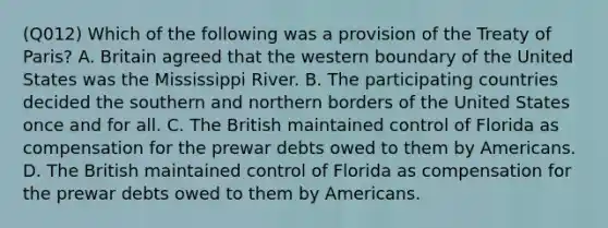 (Q012) Which of the following was a provision of the Treaty of Paris? A. Britain agreed that the western boundary of the United States was the Mississippi River. B. The participating countries decided the southern and northern borders of the United States once and for all. C. The British maintained control of Florida as compensation for the prewar debts owed to them by Americans. D. The British maintained control of Florida as compensation for the prewar debts owed to them by Americans.