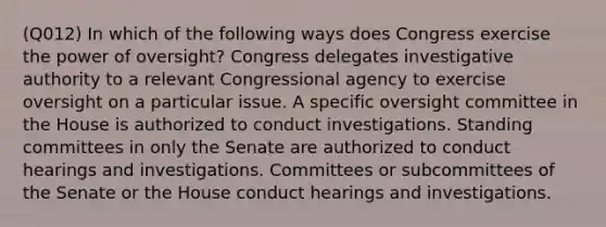 (Q012) In which of the following ways does Congress exercise the power of oversight? Congress delegates investigative authority to a relevant Congressional agency to exercise oversight on a particular issue. A specific oversight committee in the House is authorized to conduct investigations. Standing committees in only the Senate are authorized to conduct hearings and investigations. Committees or subcommittees of the Senate or the House conduct hearings and investigations.