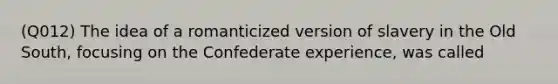 (Q012) The idea of a romanticized version of slavery in the Old South, focusing on the Confederate experience, was called