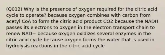 (Q012) Why is the presence of oxygen required for the citric acid cycle to operate? because oxygen combines with carbon from acetyl CoA to form the citric acid product CO2 because the NADH passes its electrons to oxygen in <a href='https://www.questionai.com/knowledge/k57oGBr0HP-the-electron-transport-chain' class='anchor-knowledge'>the electron transport chain</a> to renew NAD+ because oxygen oxidizes several enzymes in the citric acid cycle because oxygen forms the water that is used in hydrolysis reactions in the citric acid cycle