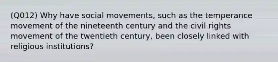 (Q012) Why have social movements, such as the temperance movement of the nineteenth century and the civil rights movement of the twentieth century, been closely linked with religious institutions?