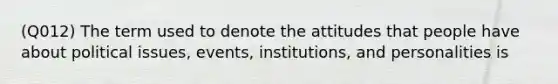 (Q012) The term used to denote the attitudes that people have about political issues, events, institutions, and personalities is