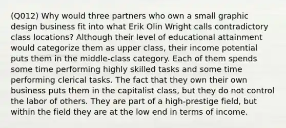 (Q012) Why would three partners who own a small graphic design business fit into what Erik Olin Wright calls contradictory class locations? Although their level of educational attainment would categorize them as upper class, their income potential puts them in the middle-class category. Each of them spends some time performing highly skilled tasks and some time performing clerical tasks. The fact that they own their own business puts them in the capitalist class, but they do not control the labor of others. They are part of a high-prestige field, but within the field they are at the low end in terms of income.