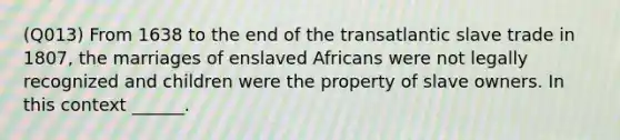 (Q013) From 1638 to the end of the transatlantic slave trade in 1807, the marriages of enslaved Africans were not legally recognized and children were the property of slave owners. In this context ______.