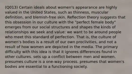 (Q013) Certain ideals about women's appearance are highly valued in the United States, such as thinness, muscular definition, and blemish-free skin. Reflection theory suggests that this obsession in our culture with the "perfect female body" emerges from our social structures and shapes the kinds of relationships we seek and value: we want to be around people who meet this standard of perfection. That is, the culture of women's bodies is a result of our own proclivities, and not a result of how women are depicted in the media. The primary difficulty with this idea is that it ignores differences found in other cultures. sets up a conflict between men and women. presumes culture is a one-way process. presumes that women's bodies are essential to a functioning society.