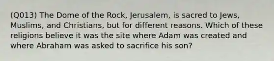 (Q013) The Dome of the Rock, Jerusalem, is sacred to Jews, Muslims, and Christians, but for different reasons. Which of these religions believe it was the site where Adam was created and where Abraham was asked to sacrifice his son?