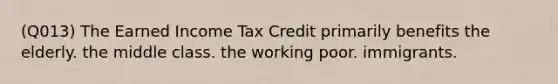 (Q013) The Earned Income Tax Credit primarily benefits the elderly. the middle class. the working poor. immigrants.