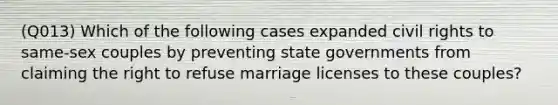 (Q013) Which of the following cases expanded civil rights to same-sex couples by preventing state governments from claiming the right to refuse marriage licenses to these couples?