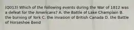 (Q013) Which of the following events during the War of 1812 was a defeat for the Americans? A. the Battle of Lake Champlain B. the burning of York C. the invasion of British Canada D. the Battle of Horseshoe Bend